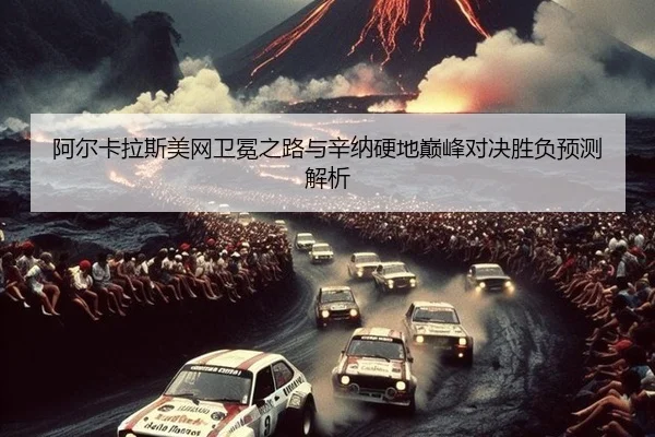 阿尔卡拉斯美网卫冕之路与辛纳硬地巅峰对决胜负预测解析
