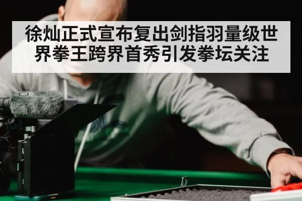 徐灿正式宣布复出剑指羽量级世界拳王跨界首秀引发拳坛关注
